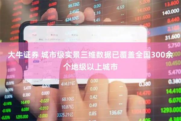 大牛证券 城市级实景三维数据已覆盖全国300余个地级以上城市