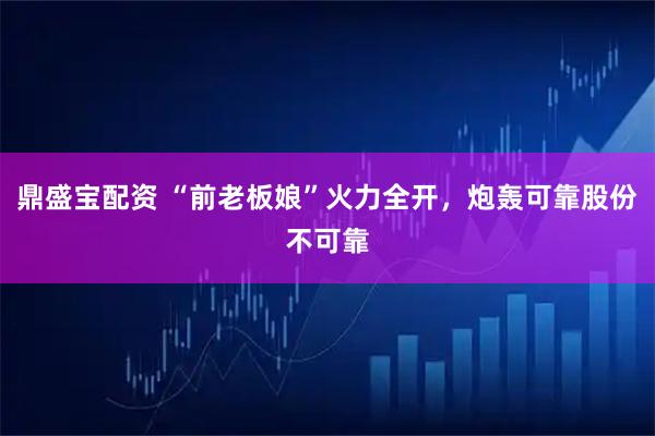 鼎盛宝配资 “前老板娘”火力全开，炮轰可靠股份不可靠