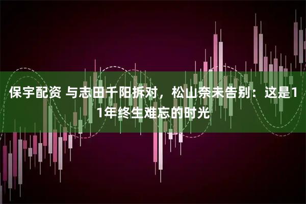 保宇配资 与志田千阳拆对，松山奈未告别：这是11年终生难忘的时光