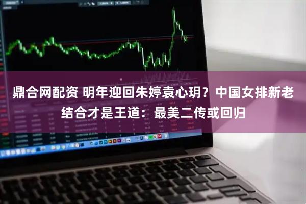 鼎合网配资 明年迎回朱婷袁心玥？中国女排新老结合才是王道：最美二传或回归