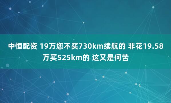中恒配资 19万您不买730km续航的 非花19.58万买525km的 这又是何苦