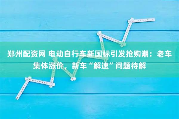 郑州配资网 电动自行车新国标引发抢购潮：老车集体涨价，新车“解速”问题待解