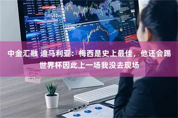 中金汇融 迪马利亚：梅西是史上最佳，他还会踢世界杯因此上一场我没去现场