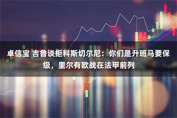 卓信宝 吉鲁谈拒科斯切尔尼：你们是升班马要保级，里尔有欧战在法甲前列