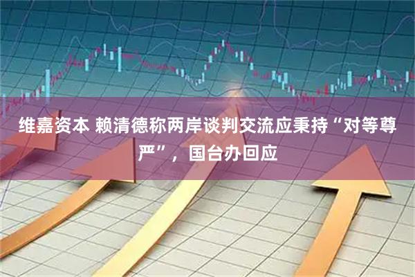 维嘉资本 赖清德称两岸谈判交流应秉持“对等尊严”，国台办回应