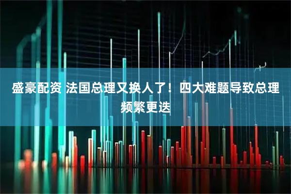 盛豪配资 法国总理又换人了！四大难题导致总理频繁更迭