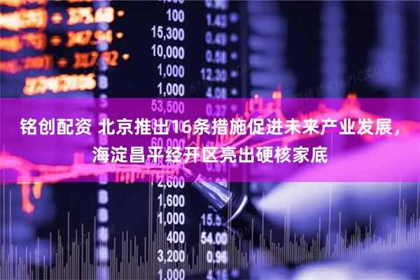 铭创配资 北京推出16条措施促进未来产业发展，海淀昌平经开区亮出硬核家底
