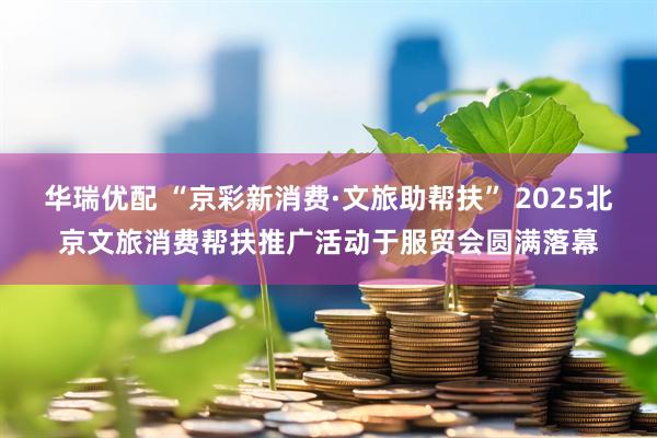 华瑞优配 “京彩新消费·文旅助帮扶” 2025北京文旅消费帮扶推广活动于服贸会圆满落幕