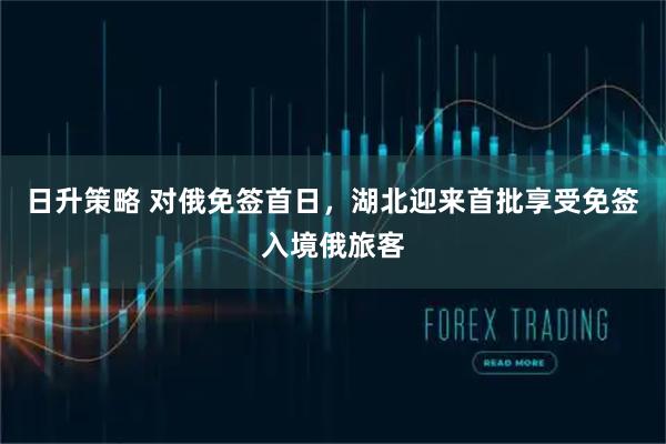 日升策略 对俄免签首日，湖北迎来首批享受免签入境俄旅客