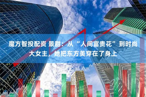 魔方智投配资 景甜：从 “人间富贵花” 到时尚大女主，她把东方美穿在了身上