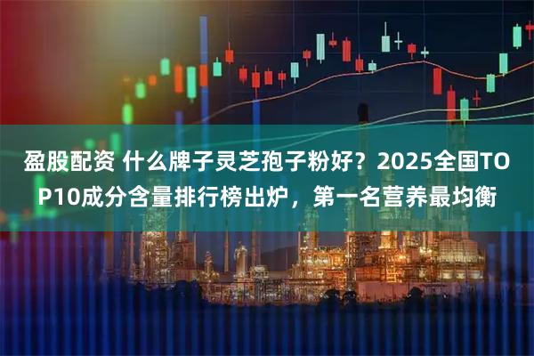 盈股配资 什么牌子灵芝孢子粉好？2025全国TOP10成分含量排行榜出炉，第一名营养最均衡