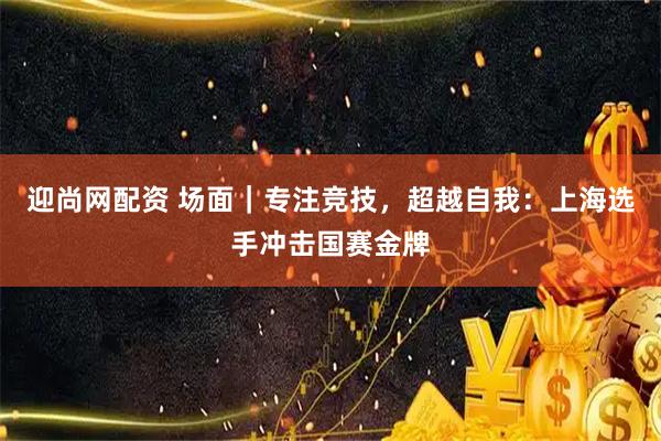 迎尚网配资 场面｜专注竞技，超越自我：上海选手冲击国赛金牌