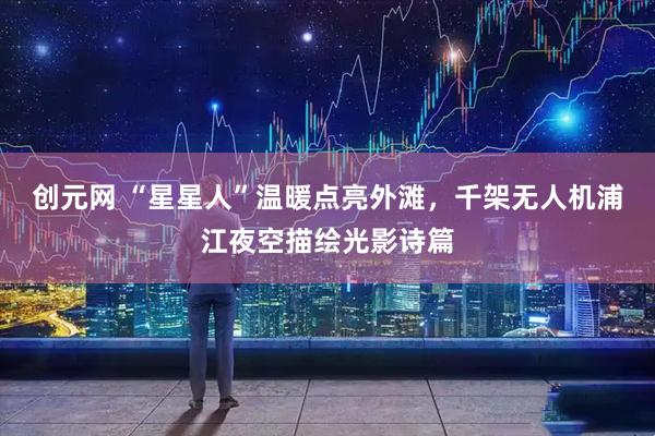 创元网 “星星人”温暖点亮外滩，千架无人机浦江夜空描绘光影诗篇