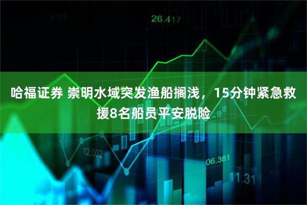 哈福证券 崇明水域突发渔船搁浅，15分钟紧急救援8名船员平安脱险