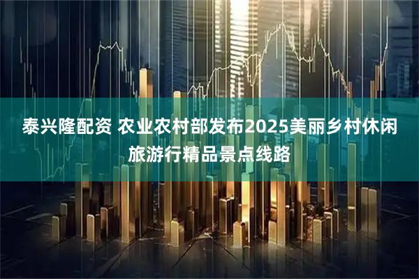 泰兴隆配资 农业农村部发布2025美丽乡村休闲旅游行精品景点线路