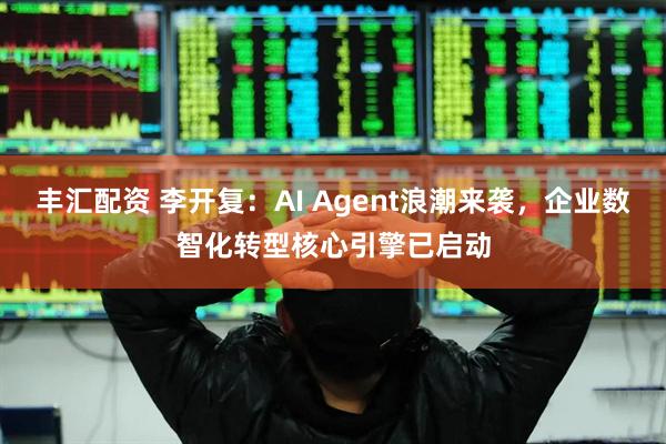 丰汇配资 李开复：AI Agent浪潮来袭，企业数智化转型核心引擎已启动