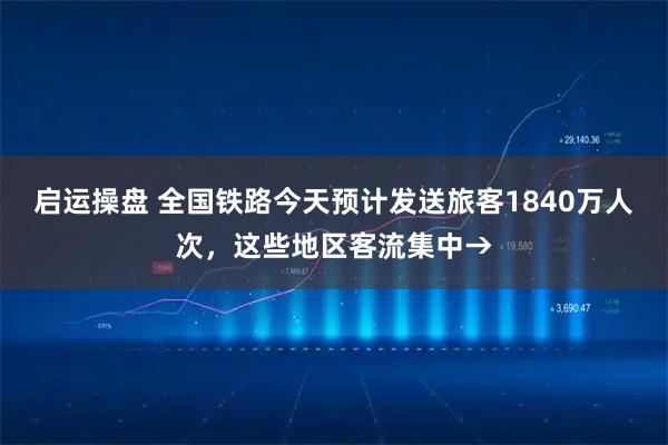 启运操盘 全国铁路今天预计发送旅客1840万人次，这些地区客流集中→