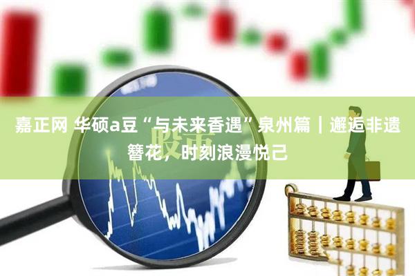 嘉正网 华硕a豆“与未来香遇”泉州篇｜邂逅非遗簪花，时刻浪漫悦己