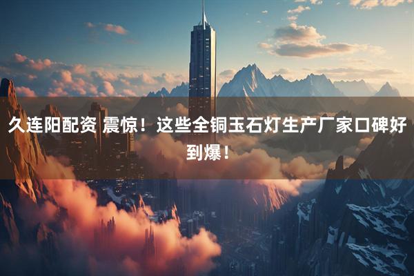 久连阳配资 震惊！这些全铜玉石灯生产厂家口碑好到爆！