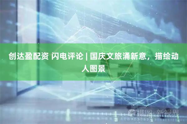 创达盈配资 闪电评论 | 国庆文旅涌新意，描绘动人图景