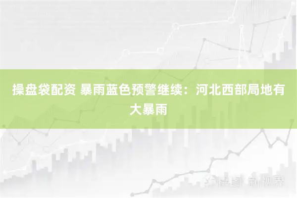 操盘袋配资 暴雨蓝色预警继续：河北西部局地有大暴雨