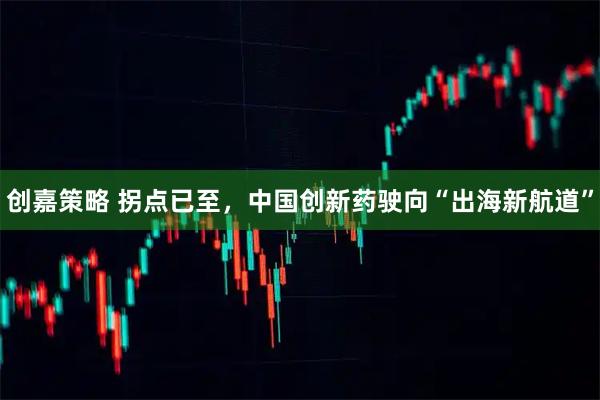 创嘉策略 拐点已至，中国创新药驶向“出海新航道”