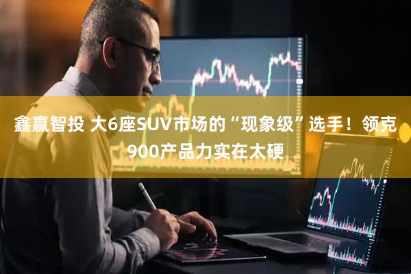 鑫赢智投 大6座SUV市场的“现象级”选手！领克900产品力实在太硬