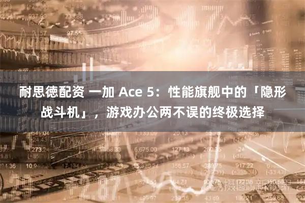 耐思徳配资 一加 Ace 5：性能旗舰中的「隐形战斗机」，游戏办公两不误的终极选择