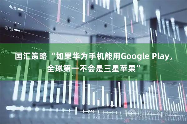 国汇策略 “如果华为手机能用Google Play，全球第一不会是三星苹果”