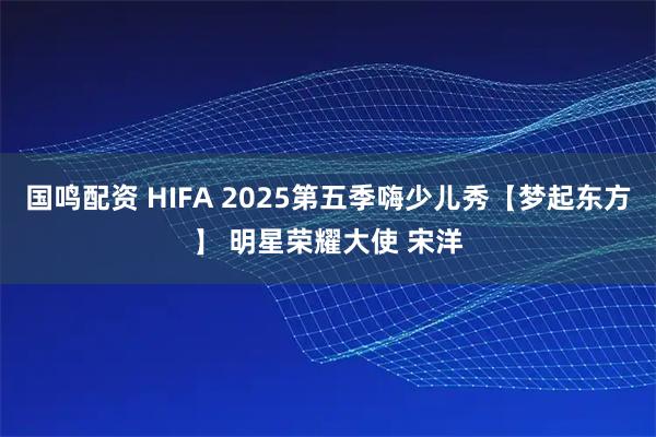 国鸣配资 HIFA 2025第五季嗨少儿秀【梦起东方】 明星荣耀大使 宋洋