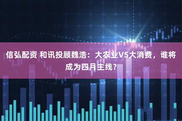 信弘配资 和讯投顾魏浩：大农业VS大消费，谁将成为四月主线？