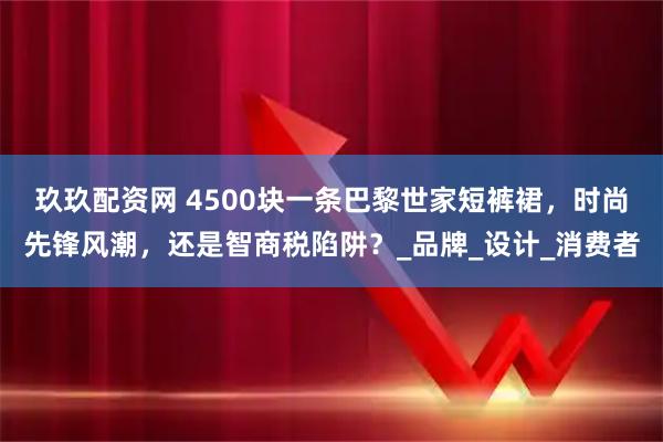 玖玖配资网 4500块一条巴黎世家短裤裙，时尚先锋风潮，还是智商税陷阱？_品牌_设计_消费者