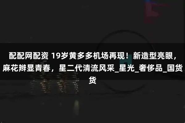 配配网配资 19岁黄多多机场再现！新造型亮眼，麻花辫显青春，星二代清流风采_星光_奢侈品_国货