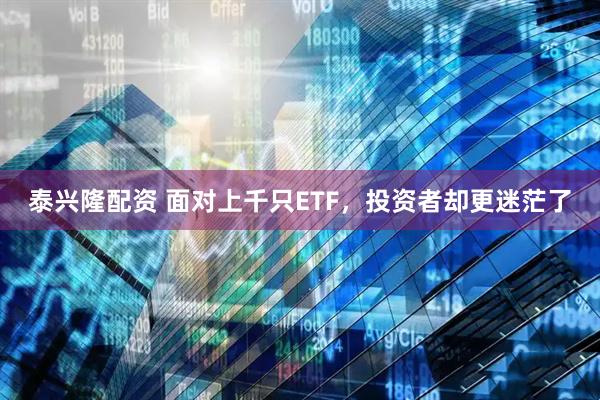 泰兴隆配资 面对上千只ETF，投资者却更迷茫了