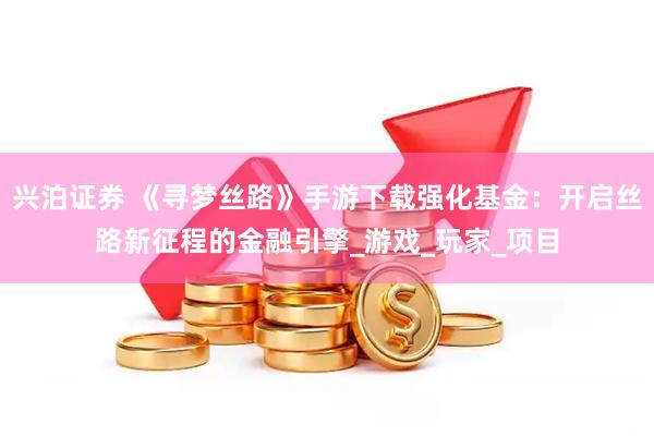 兴泊证券 《寻梦丝路》手游下载强化基金：开启丝路新征程的金融引擎_游戏_玩家_项目