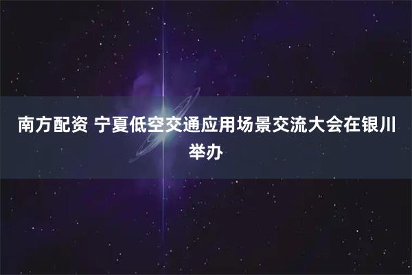 南方配资 宁夏低空交通应用场景交流大会在银川举办