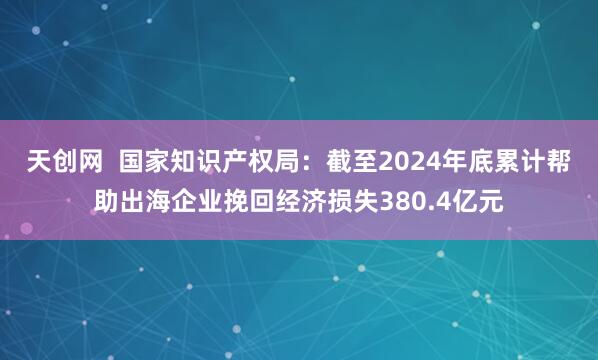 天创网  国家知识产权局：截至2024年底累计帮助出海企业挽回经济损失380.4亿元