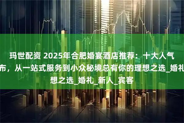 玛世配资 2025年合肥婚宴酒店推荐：十大人气婚宴场地发布，从一站式服务到小众秘境总有你的理想之选_婚礼_新人_宾客