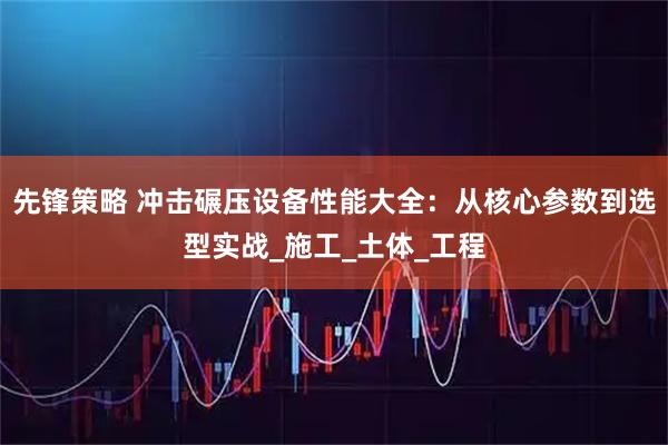 先锋策略 冲击碾压设备性能大全：从核心参数到选型实战_施工_土体_工程