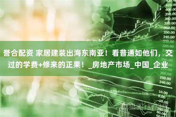 誉合配资 家居建装出海东南亚！看普通如他们，交过的学费+修来的正果！_房地产市场_中国_企业