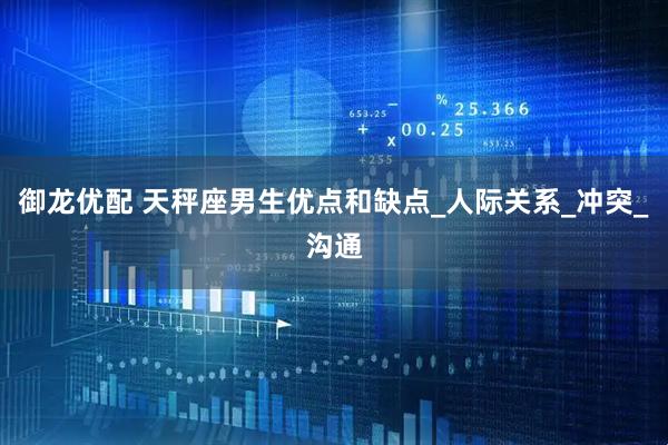 御龙优配 天秤座男生优点和缺点_人际关系_冲突_沟通