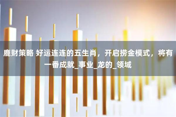 鹿财策略 好运连连的五生肖，开启捞金模式，将有一番成就_事业_龙的_领域