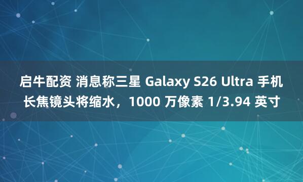 启牛配资 消息称三星 Galaxy S26 Ultra 手机长焦镜头将缩水，1000 万像素 1/3.94 英寸