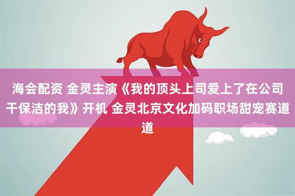 海会配资 金灵主演《我的顶头上司爱上了在公司干保洁的我》开机 金灵北京文化加码职场甜宠赛道