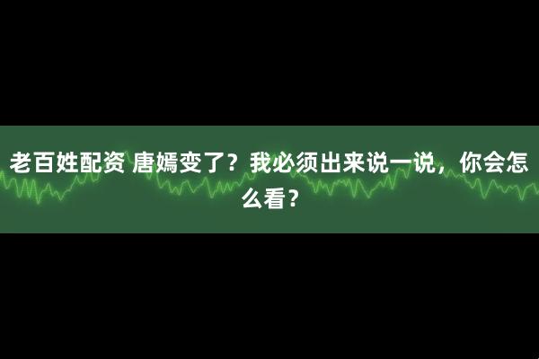 老百姓配资 唐嫣变了？我必须出来说一说，你会怎么看？