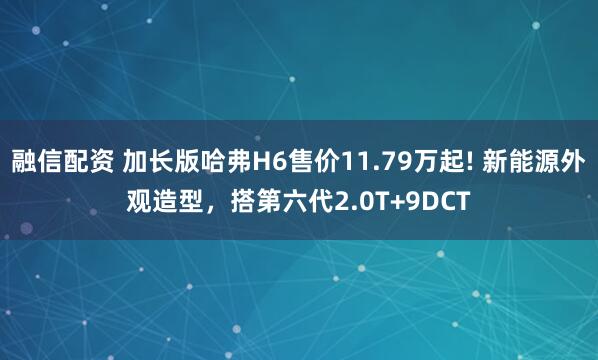 融信配资 加长版哈弗H6售价11.79万起! 新能源外观造型，搭第六代2.0T+9DCT