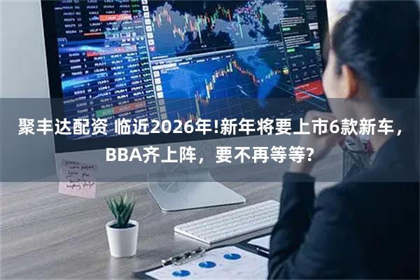 聚丰达配资 临近2026年!新年将要上市6款新车，BBA齐上阵，要不再等等?