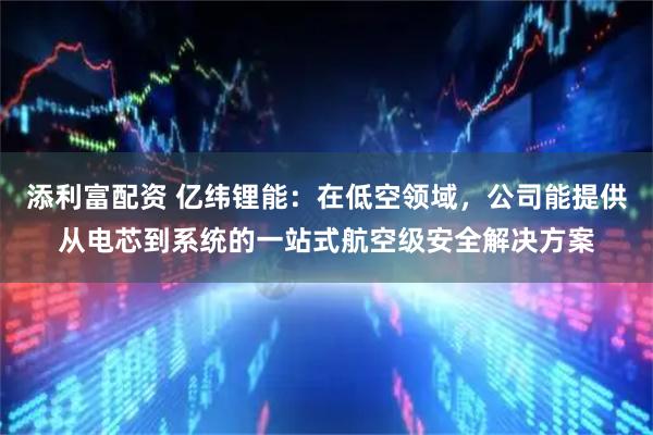 添利富配资 亿纬锂能：在低空领域，公司能提供从电芯到系统的一站式航空级安全解决方案