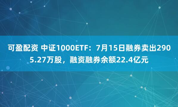 可盈配资 中证1000ETF：7月15日融券卖出2905.27万股，融资融券余额22.4亿元