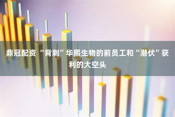 鼎冠配资 “背刺”华熙生物的前员工和“潜伏”获利的大空头